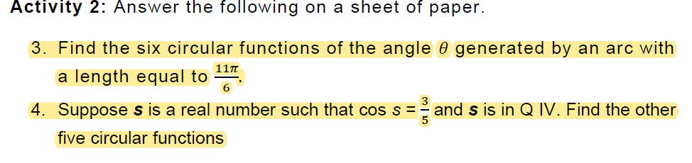 Activity 2: Answer the following on a sheet of paper.
3. Find the six circular functions of the angle 0 generated by an arc with
11n
a length equal to
6.
4. Suppose s is a real number such that cos s = -
and s is in Q IV. Find the other
five circular functions
