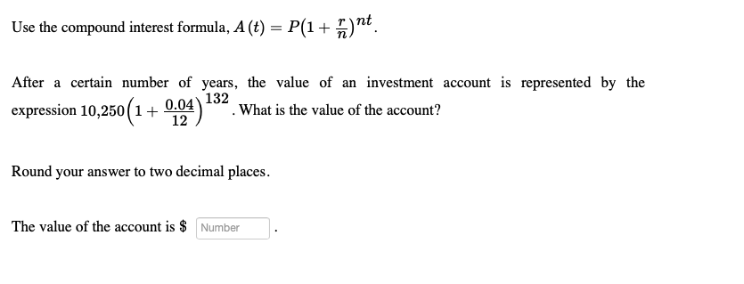 Use the compound interest formula, A (t) = P(1 + 77) n
After a certain number of years, the value of an investment account is represented by the
What is the value of the account?
expression 10,250 (1+0.04)
132
12
Round your answer to two decimal places.
The value of the account is $ Number
