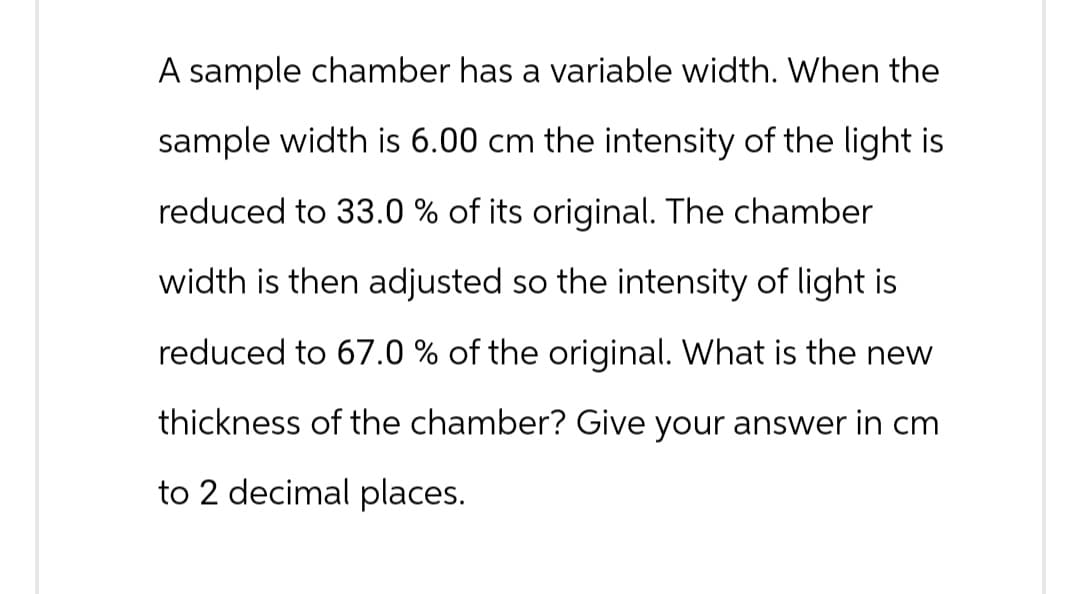 A sample chamber has a variable width. When the
sample width is 6.00 cm the intensity of the light is
reduced to 33.0 % of its original. The chamber
width is then adjusted so the intensity of light is
reduced to 67.0 % of the original. What is the new
thickness of the chamber? Give your answer in cm
to 2 decimal places.