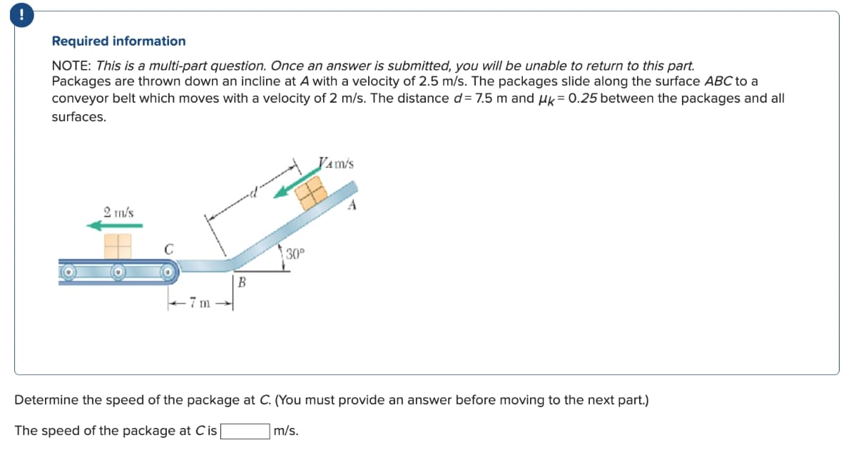 Required information
NOTE: This is a multi-part question. Once an answer is submitted, you will be unable to return to this part.
Packages are thrown down an incline at A with a velocity of 2.5 m/s. The packages slide along the surface ABC to a
conveyor belt which moves with a velocity of 2 m/s. The distance d= 7.5 m and μk = 0.25 between the packages and all
surfaces.
2 m/s
7 m
B
30°
JAM'S
Determine the speed of the package at C. (You must provide an answer before moving to the next part.)
m/s.
The speed of the package at Cis