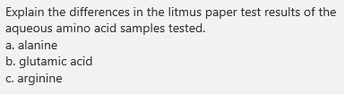Explain the differences in the litmus paper test results of the
aqueous amino acid samples tested.
a. alanine
b. glutamic acid
c. arginine
