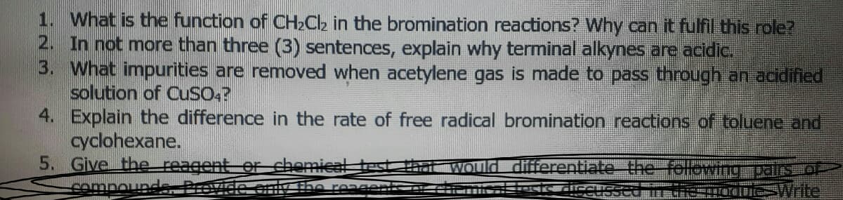1. What is the function of CH»Ch in the bromination reactions? Why can it fulfil this role?
2. In not more than three (3) sentences, explain why terminal alkynes are acidic.
3. What impurities are removed when acetylene gas is made to pass through an acidified
solution of CuSO:?
4. Explain the difference in the rate of free radical bromination reactions of toluene and
cyclohexane.
5. Give the reagent er chemical
cempounde, Previde only Ehe reasents nu
Would differentiate tefel
