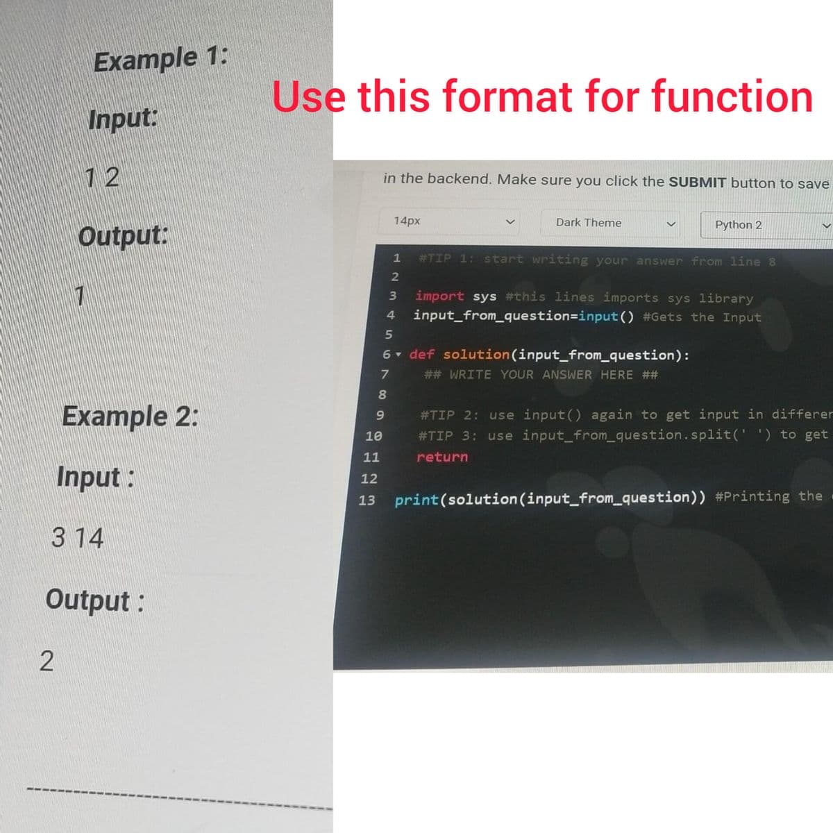 Example 1:
Input:
12
2
Output:
7
Example 2:
Input:
3 14
Output:
Use this format for function
in the backend. Make sure you click the SUBMIT button to save
10
6
789
14px
1 #TIP 1: start writing your answer from line 8
2
3 import sys #this lines imports sys library
4 input_from_question=input() #Gets the Input
Dark Theme
▼
Python 2
def solution (input_from_question):
## WRITE YOUR ANSWER HERE ##
#TIP 2: use input() again to get input in differen
#TIP 3: use input_from_question.split(' ') to get
return
11
12
13 print (solution (input_from_question)) #Printing the