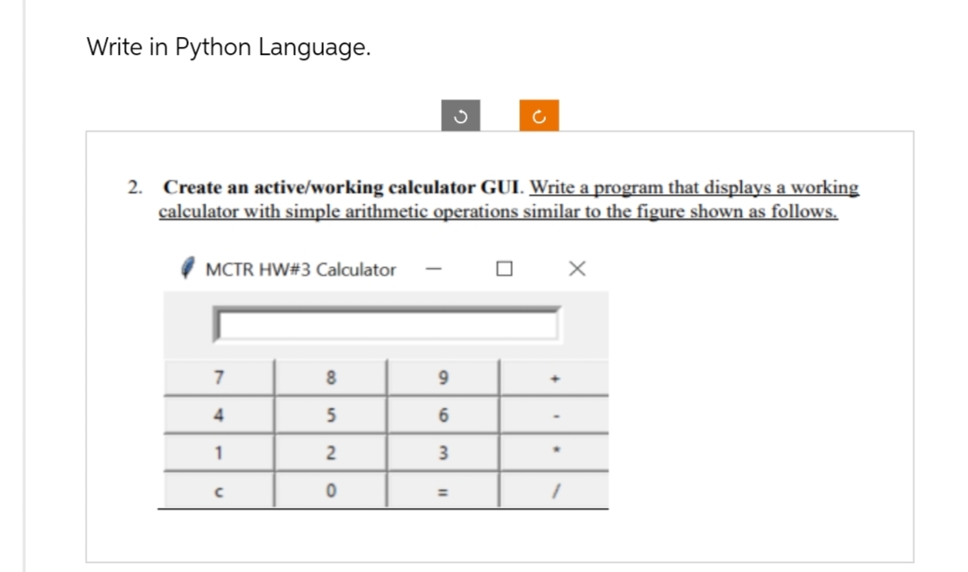 Write in Python Language.
2. Create an active/working calculator GUI. Write a program that displays a working
calculator with simple arithmetic operations similar to the figure shown as follows.
MCTR HW#3 Calculator
7
4
1
с
8
5
2
0
9
6
3
ох