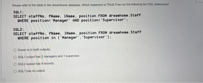 Please refer to the table in the dreamhome database. Which statement is TRUE if we run the following two SQL statements?
SQL1:
SELECT staffNo, FName, 1Name, position FROM dreamhome. Staff
WHERE position= 'Manager AND position= 'Supervisor';
SQL2:
SELECT staffNo, fName, 1Name, position FROM dreamhome. Staff
WHERE position in ('Manager, 'Supervisor');
O Susan is in both outputs
O SQL1 output has 2 managers and 1 supervisor.
O SQL2 output has 4 records.
O SQL1 has no output.