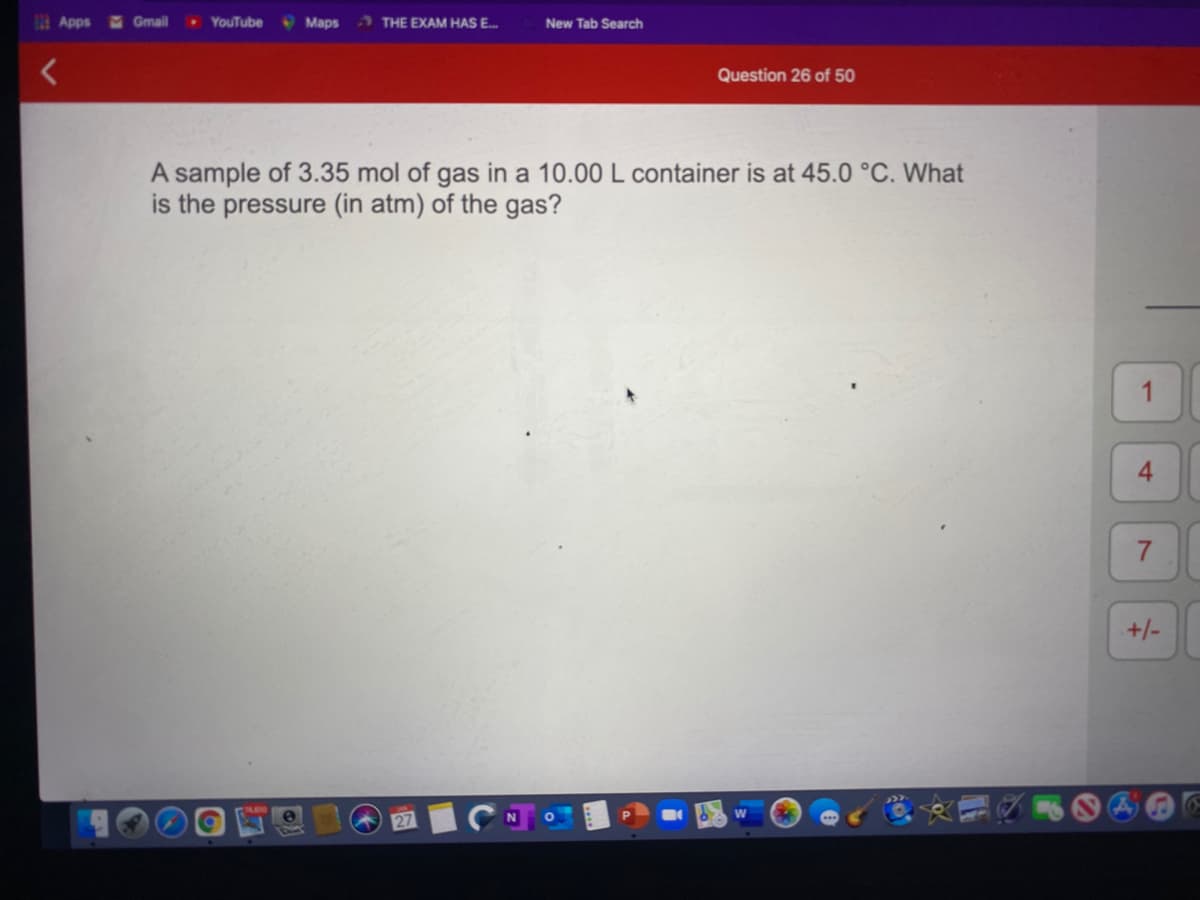 2Apps
Gmail
YouTube
Maps
2 THE EXAM HAS E.
New Tab Search
Question 26 of 50
A sample of 3.35 mol of gas in a 10.00 L container is at 45.0 °C. What
is the pressure (in atm) of the gas?
4.
+/-
