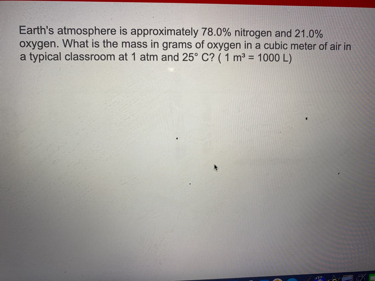 Earth's atmosphere is approximately 78.0% nitrogen and 21.0%
oxygen. What is the mass in grams of oxygen in a cubic meter of air in
a typical classroom at 1 atm and 25° C? ( 1 m3 = 1000 L)
%3D
