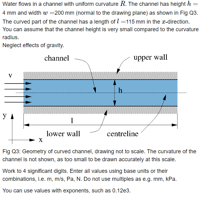 =
Water flows in a channel with uniform curvature R. The channel has height h
4 mm and width w=200 mm (normal to the drawing plane) as shown in Fig Q3.
The curved part of the channel has a length of 1=115 mm in the x-direction.
You can assume that the channel height is very small compared to the curvature
radius.
Neglect effects of gravity.
channel
V
X
1
lower wall
h
upper wall
centreline
Fig Q3: Geometry of curved channel, drawing not to scale. The curvature of the
channel is not shown, as too small to be drawn accurately at this scale.
Work to 4 significant digits. Enter all values using base units or their
combinations, i.e. m, m/s, Pa, N. Do not use multiples as e.g. mm, kPa.
You can use values with exponents, such as 0.12e3.
