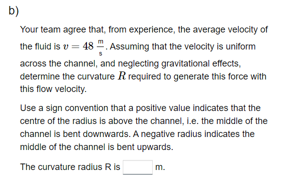 b)
Your team agree that, from experience, the average velocity of
the fluid is v = 48. Assuming that the velocity is uniform
S
across the channel, and neglecting gravitational effects,
determine the curvature R required to generate this force with
this flow velocity.
Use a sign convention that a positive value indicates that the
centre of the radius is above the channel, i.e. the middle of the
channel is bent downwards. A negative radius indicates the
middle of the channel is bent upwards.
The curvature radius R is
m.