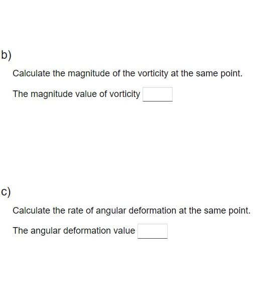 b)
C)
Calculate the magnitude of the vorticity at the same point.
The magnitude value of vorticity
Calculate the rate of angular deformation at the same point.
The angular deformation value