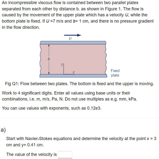 An incompressible viscous flow is contained between two parallel plates
separated from each other by distance b. as shown in Figure 1. The flow is
caused by the movement of the upper plate which has a velocity U, while the
bottom plate is fixed. If U = 7 m/s and b= 1 cm, and there is no pressure gradient
in the flow direction.
U
Fixed
plate
Fig Q1: Flow between two plates. The bottom is fixed and the upper is moving.
Work to 4 significant digits. Enter all values using base units or their
combinations, i.e. m, m/s, Pa, N. Do not use multiples as e.g. mm, kPa.
You can use values with exponents, such as 0.12e3.
a)
Start with Navier-Stokes equations and determine the velocity at the point x = 3
cm and y= 0.41 cm.
The value of the velocity is