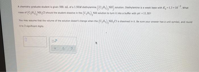 A chemistry graduate student is given S00. ml of a 1.50M diethylamine ((C,H.), NH) solution. Diethylamine is a weak base with K-1.3 x 10. w
What
of (C,H,) NH, CI should the student dissolve in the (C,H,), NH solution to tum it into a buffer with pH -I1.507
You may assume that the valume of the solution doesn't change when the (C,H) NH, CIs dissolved in it. Be sure your answer has a unit symbol, and round
It to 2 significant digits
