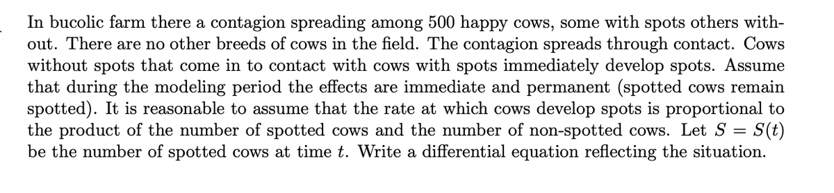In bucolic farm there a contagion spreading among 500 happy cows, some with spots others with-
out. There are no other breeds of cows in the field. The contagion spreads through contact. Cows
without spots that come in to contact with cows with spots immediately develop spots. Assume
that during the modeling period the effects are immediate and permanent (spotted cows remain
spotted). It is reasonable to assume that the rate at which cows develop spots is proportional to
the product of the number of spotted cows and the number of non-spotted cows. Let S = S(t)
be the number of spotted cows at time t. Write a differential equation reflecting the situation.