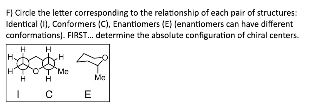 F) Circle the letter corresponding to the relationship of each pair of structures:
Identical (I), Conformers (C), Enantiomers (E) (enantiomers can have different
conformations). FIRST... determine the absolute configuration of chiral centers.
H.
ІН'
I
H
|
H
с
H
Me
E
Me