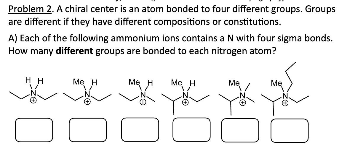 Problem 2. A chiral center is an atom bonded to four different groups. Groups
are different if they have different compositions or constitutions.
A) Each of the following ammonium ions contains a N with four sigma bonds.
How many different groups are bonded to each nitrogen atom?
HH
Me H
Me H Me H
gw.
Me
Me