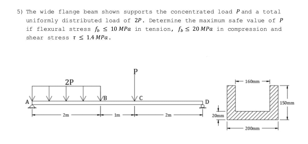5) The wide flange beam shown supports the concentrated load P and a total
uniformly distributed load of 2P. Determine the maximum safe value of P
if flexural stress fo≤ 10 MPa in tension, fo ≤ 20 MPa in compression and
shear stress T ≤ 1.4 MPa.
2P
160mm
am
+
2m
2m
200mm
VB
1m
20mm
150mm