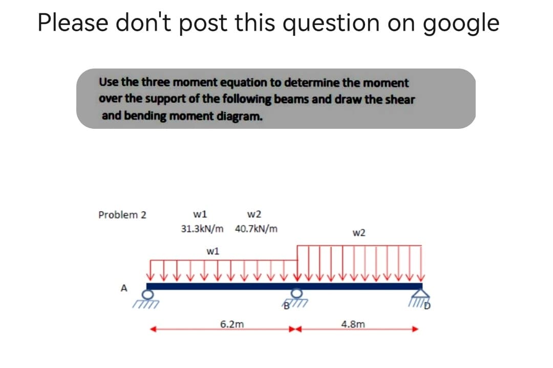 Please don't post this question on google
Use the three moment equation to determine the moment
over the support of the following beams and draw the shear
and bending moment diagram.
Problem 2
w2
w1
31.3kN/m 40.7kN/m
w2
w1
A
4.8m
6.2m
18777
