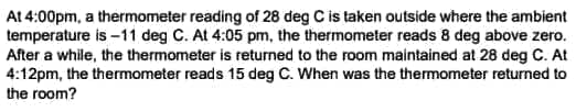 At 4:00pm, a thermometer reading of 28 deg C is taken outside where the ambient
temperature is -11 deg C. At 4:05 pm, the thermometer reads 8 deg above zero.
After a while, the thermometer is returned to the room maintained at 28 deg C. At
4:12pm, the thermometer reads 15 deg C. When was the thermometer returned to
the room?