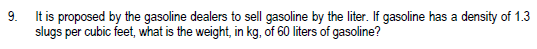 9.
It is proposed by the gasoline dealers to sell gasoline by the liter. If gasoline has a density of 1.3
slugs per cubic feet, what is the weight, in kg, of 60 liters of gasoline?
