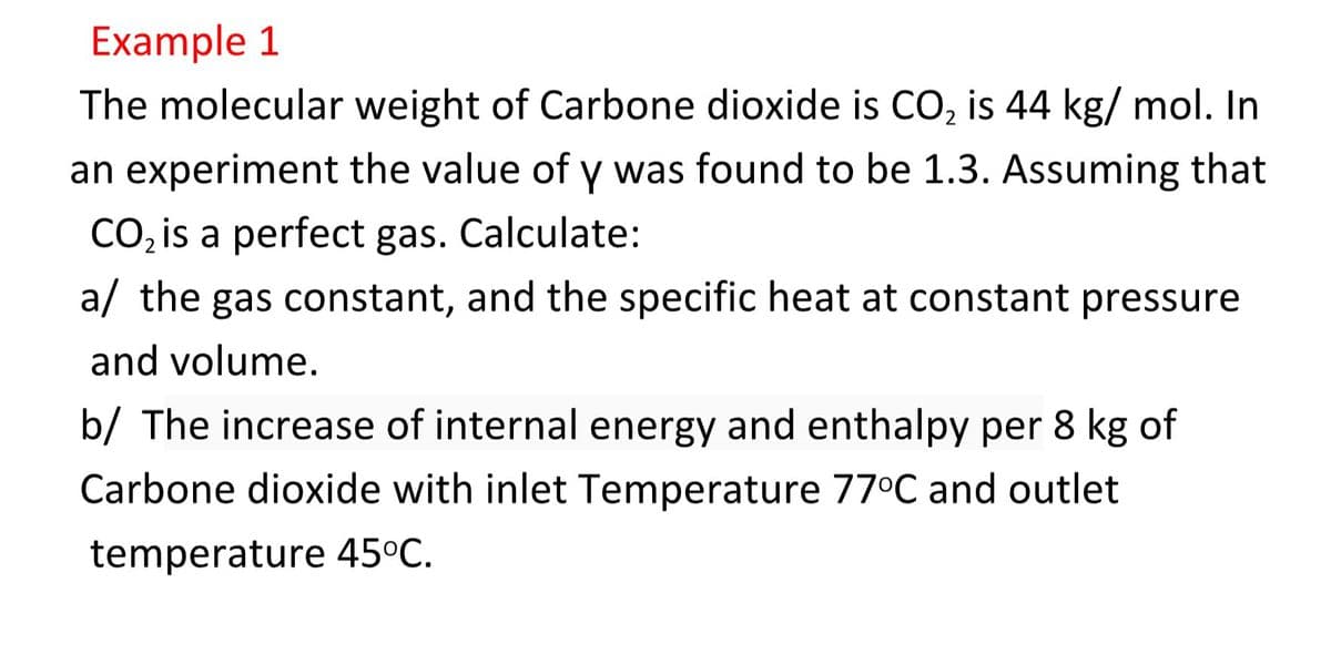 Example 1
The molecular weight of Carbone dioxide is CO, is 44 kg/ mol. In
an experiment the value of y was found to be 1.3. Assuming that
CO, is a perfect gas. Calculate:
a/ the gas constant, and the specific heat at constant pressure
and volume.
b/ The increase of internal energy and enthalpy per 8 kg of
Carbone dioxide with inlet Temperature 77°C and outlet
temperature 45°C.

