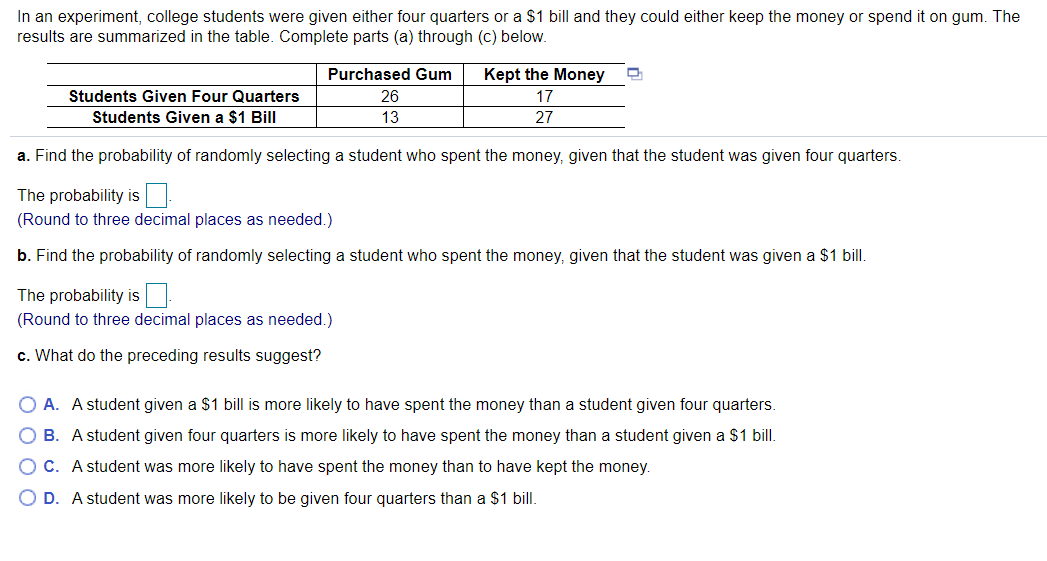 In an experiment, college students were given either four quarters or a $1 bill and they could either keep the money or spend it on gum. The
results are summarized in the table. Complete parts (a) through (c) below.
Purchased Gum
Kept the Money
Students Given Four Quarters
26
17
Students Given a $1 Bill
13
27
a. Find the probability of randomly selecting a student who spent the money, given that the student was given four quarters.
The probability is
(Round to three decimal places as needed.)
b. Find the probability of randomly selecting a student who spent the money, given that the student was given a $1 bill.
The probability is
(Round to three decimal places as needed.)
c. What do the preceding results suggest?
O A. A student given a $1 bill is more likely to have spent the money than a student given four quarters.
B. A student given four quarters is more likely to have spent the money than a student given a $1 bill.
O C. A student was more likely to have spent the money than to have kept the money.
O D. A student was more likely to be given four quarters than a $1 bill.
