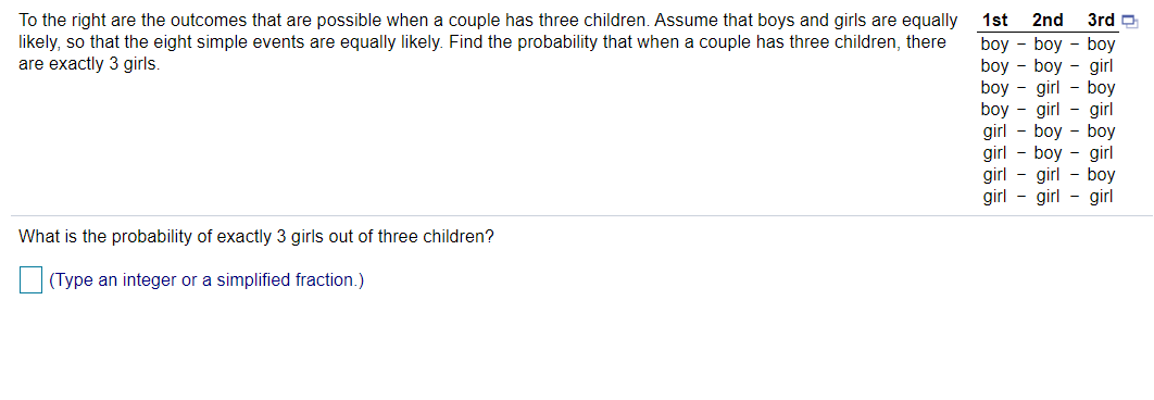 To the right are the outcomes that are possible when a couple has three children. Assume that boys and girls are equally
likely, so that the eight simple events are equally likely. Find the probability that when a couple has three children, there
are exactly 3 girls.
1st
2nd
3rd D
boy - boy - boy
boy - boy - girl
boy - girl - boy
boy - girl - girl
girl - boy - boy
girl - boy - girl
girl
girl - girl - girl
girl - boy
What is the probability of exactly 3 girls out of three children?
(Type an integer or a simplified fraction.)
