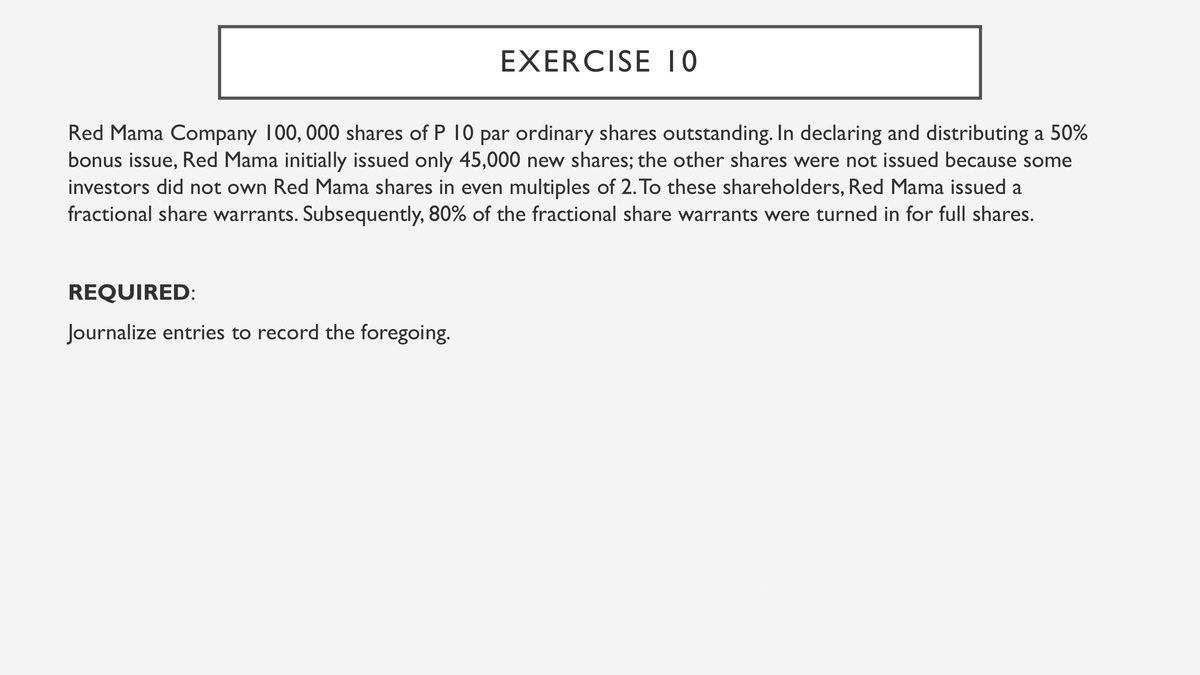EXERCISE I0
Red Mama Company 100, 000 shares of P 10 par ordinary shares outstanding. In declaring and distributing a 50%
bonus issue, Red Mama initially issued only 45,000 new shares; the other shares were not issued because some
investors did not own Red Mama shares in even multiples of 2. To these shareholders, Red Mama issued a
fractional share warrants. Subsequently, 80% of the fractional share warrants were turned in for full shares.
REQUIRED:
Journalize entries to record the foregoing.
