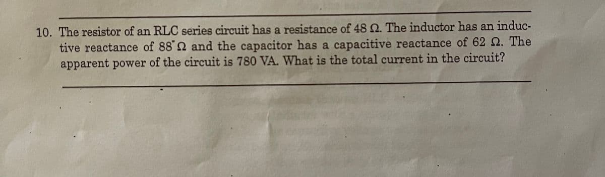 10. The resistor of an RLC series circuit has a resistance of 48 N. The inductor has an induc-
tive reactance of 88 2 and the capacitor has a capacitive reactance of 62 Q. The
apparent power of the circuit is 780 VA. What is the total current in the circuit?
