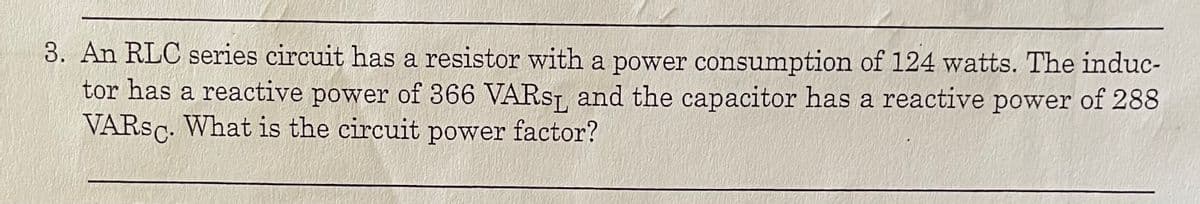 3. An RLC series circuit has a resistor with a power consumption of 124 watts. The induc-
tor has a reactive power of 366 VARST, and the capacitor has a reactive power of 288
VARSC. What is the circuit power factor?
