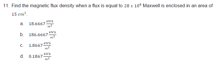 11. Find the magnetic flux density when a flux is equal to 28 x 108 Maxwell is enclosed in an area of
15 cm².
kWb
a.
18.6667
m²
b. 186.6667
kWb
C.
1.8667
m2
kWb
d. 0.1867-
m²
kWb
m'