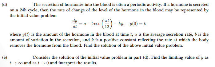 (d)
The secretion of hormones into the blood is often a periodic activity. If a hormone is secreted
on a 24h cycle, then the rate of change of the level of the hormone in the blood may be represented by
the initial value problem
dy
bcos
dt
(12) - ky, 3(0) = k
(e)
where y(t) is the amount of the hormone in the blood at time t, a is the average secretion rate, b is the
amount of variation in the secretion, and k is a positive constant reflecting the rate at which the body
removes the hormone from the blood. Find the solution of the above initial value problem.
Consider the solution of the initial value problem in part (d). Find the limiting value of y as
t→ ∞ and as t→ 0 and interpret the results.