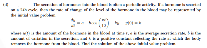 (d)
The secretion of hormones into the blood is often a periodic activity. If a hormone is secreted
on a 24h cycle, then the rate of change of the level of the hormone in the blood may be represented by
the initial value problem
dy
dt
= a - bcos (12) - ky, y(0) = k
where y(t) is the amount of the hormone in the blood at time t, a is the average secretion rate, b is the
amount of variation in the secretion, and k is a positive constant reflecting the rate at which the body
removes the hormone from the blood. Find the solution of the above initial value problem.