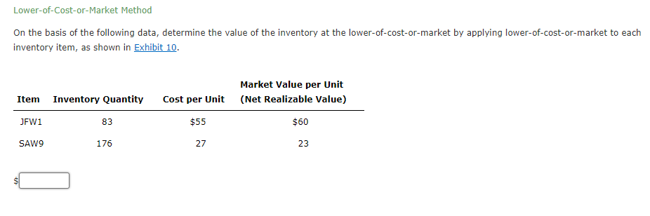 Lower-of-Cost-or-Market Method
On the basis of the following data, determine the value of the inventory at the lower-of-cost-or-market by applying lower-of-cost-or-market to each
inventory item, as shown in Exhibit 10.
Market Value per Unit
Item Inventory Quantity
Cost per Unit (Net Realizable Value)
JFW1
83
$55
$60
SAW9
176
27
23

