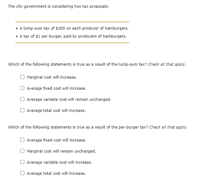 The city government is considering two tax proposals:
• A lump-sum tax of $300 on each producer of hamburgers.
• tax of $1 per burger, paid by producers of hamburgers.
Which of the following statements is true as a result of the lump-sum tax? Check all that apply.
Marginal cost will increase.
Average fixed cost will increase.
Average variable cost will remain unchanged.
Average total cost will increase.
Which of the following statements is true as a result of the per-burger tax? Check all that apply.
Average fixed cost will increase.
Marginal cost will remain unchanged.
Average variable cost will increase.
Average total cost will increase.
