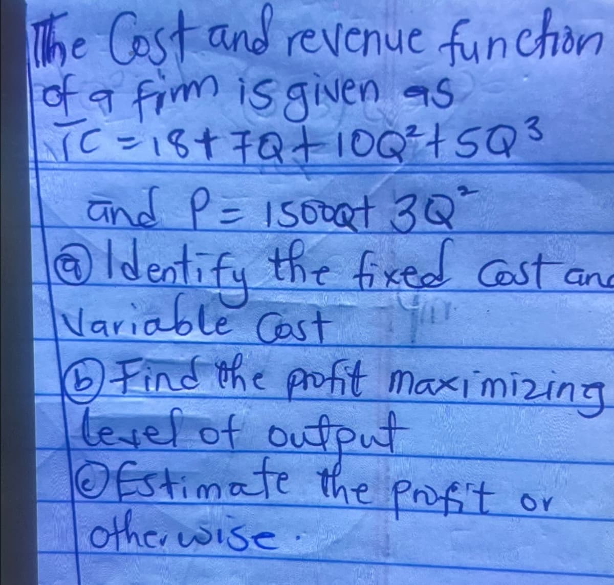 The Cost and revenue funchon
of a firm is given as
C=18+7Q+ 10 Q² + SQ 3
and P = 15000+ 3Q"
@Identify the fixed cost an
Variable Cost T
6 Find the profit maximizing
level of output
⑥Estimate the profit or
otherwise