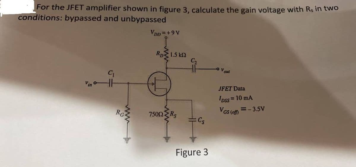 For the JFET amplifier shown in figure 3, calculate the gain voltage with Rs in two
conditions: bypassed and unbypassed
Vpp =+9 V
Rp3
1.5 k2
out
Vin
JFET Data
Ipss =
= 10 mA
RG
VGS (of) =- 3.5v
7502 Rs
Cs
Figure 3
