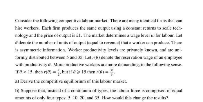 Consider the following competitive labour market. There are many identical firms that can
hire workers. Each firm produces the same output using a constant returns to scale tech-
nology and the price of output is £1. The market determines a wage level w for labour. Let
O denote the number of units of output (equal to revenue) that a worker can produce. There
is asymmetric information. Worker productivity levels are privately known, and are uni-
formly distributed between 5 and 35. Let r(0) denote the reservation wage of an employee
with productivity 0. More productive workers are more demanding, in the following sense.
If 0 < 15, then r(0) = , but if 0 > 15 then r(0) =
30
a) Derive the competitive equilibrium of this labour market.
b) Suppose that, instead of a continuum of types, the labour force is comprised of equal
amounts of only four types: 5, 10, 20, and 35. How would this change the results?
