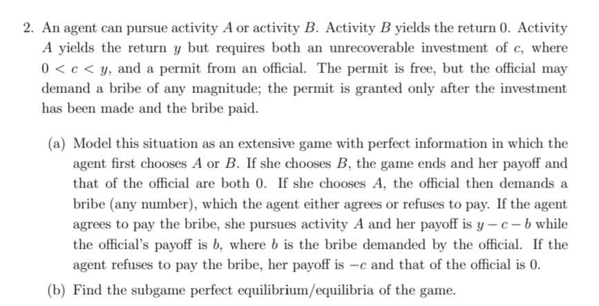 2. An agent can pursue activity A or activity B. Activity B yields the return 0. Activity
A yields the return y but requires both an unrecoverable investment of c, where
0 < c < y, and a permit from an official. The permit is free, but the official may
demand a bribe of any magnitude; the permit is granted only after the investment
has been made and the bribe paid.
(a) Model this situation as an extensive game with perfect information in which the
agent first chooses A or B. If she chooses B, the game ends and her payoff and
that of the official are both 0. If she chooses A, the official then demands a
bribe (any number), which the agent either agrees or refuses to pay. If the agent
agrees to pay the bribe, she pursues activity A and her payoff is y-c-b while
the official's payoff is b, where b is the bribe demanded by the official. If the
agent refuses to pay the bribe, her payoff is -c and that of the official is 0.
(b) Find the subgame perfect equilibrium/equilibria of the game.
