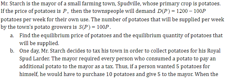 Mr. Starch is the mayor of a small farming town, Spudville, whose primary crop is potatoes.
If the price of potatoes is P, then the townspeople will demand D(P)= 1200 – 100P
potatoes per week for their own use. The number of potatoes that will be supplied per week
by the town's potato growers is S(P)= 100P.
a. Find the equilibrium price of potatoes and the equilibrium quantity of potatoes that
will be supplied.
b. One day, Mr. Starch decides to tax his town in order to collect potatoes for his Royal
Spud Larder. The mayor required every person who consumed a potato to pay an
additional potato to the mayor as a tax. Thus, if a person wanted 5 potatoes for
himself, he would have to purchase 10 potatoes and give 5 to the mayor. When the
