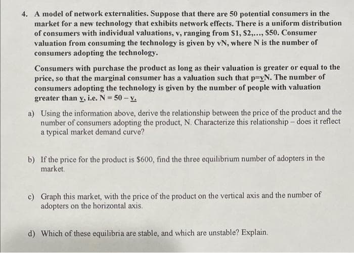 4. A model of network externalities. Suppose that there are 50 potential consumers in the
market for a new technology that exhibits network effects. There is a uniform distribution
of consumers with individual valuations, v, ranging from S1, $2,.., S50. Consumer
valuation from consuming the technology is given by vN, where N is the number of
consumers adopting the technology.
Consumers with purchase the product as long as their valuation is greater or equal to the
price, so that the marginal consumer has a valuation such that p3vN. The number of
consumers adopting the technology is given by the number of people with valuation
greater than y, i.e. N = 50 - v.
%3D
a) Using the information above, derive the relationship between the price of the product and the
number of consumers adopting the product, N. Characterize this relationship – does it reflect
a typical market demand curve?
b) If the price for the product is $600, find the three equilibrium number of adopters in the
market.
c) Graph this market, with the price of the product on the vertical axis and the number of
adopters on the horizontal axis.
d) Which of these equilibria are stable, and which are unstable? Explain.
