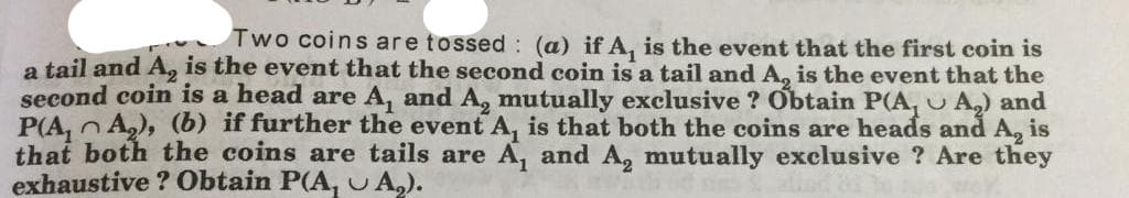 Two coins are tossed : (a) if A, is the event that the first coin is
a tail and A, is the event that the second coin is a tail and A, is the event that the
second coin is a head are A, and A, mutually exclusive ? Obtain P(A, U A) and
P(A, n A,), (b) if further the event A, is that both the coins are heads and A, is
that both the coins are tails are A, and A, mutually exclusive ? Are they
exhaustive ? Obtain P(A, UA,).
