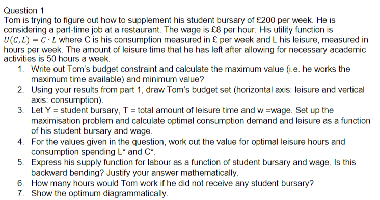 Question 1
Tom is trying to figure out how to supplement his student bursary of £200 per week. He is
considering a part-time job at a restaurant. The wage is £8 per hour. His utility function is
U(C, L) = C ·L where C is his consumption measured in £ per week and L his leisure, measured in
hours per week. The amount of leisure time that he has left after allowing for necessary academic
activities is 50 hours a week.
1. Write out Tom's budget constraint and calculate the maximum value (i.e. he works the
maximum time available) and minimum value?
2. Using your results from part 1, draw Tom's budget set (horizontal axis: leisure and vertical
axis: consumption).
3. Let Y = student bursary, T = total amount of leisure time and w =wage. Set up the
maximisation problem and calculate optimal consumption demand and leisure as a function
of his student bursary and wage.
4. For the values given in the question, work out the value for optimal leisure hours and
consumption spending L" and C*.
5. Express his supply function for labour as a function of student bursary and wage. Is this
backward bending? Justify your answer mathematically.
6. How many hours would Tom work if he did not receive any student bursary?
7. Show the optimum diagrammatically.
