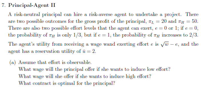 7. Principal-Agent II
A risk-neutral principal can hire a risk-averse agent to undertake a project. There
are two possible outcomes for the gross profit of the principal, TL
There are also two possible effort levels that the agent can exert, e = 0 or 1; if e = 0,
the probability of TH is only 1/3, but if e = 1, the probability of TH increases to 2/3.
20 and TH = 50.
The agent's utility from receiving a wage wand exerting effort e is Vw – e, and the
agent has a reservation utility of ū = 2.
(a) Assume that effort is observable.
What wage will the principal offer if she wants to induce low effort?
What wage will she offer if she wants to induce high effort?
What contract is optimal for the principal?
