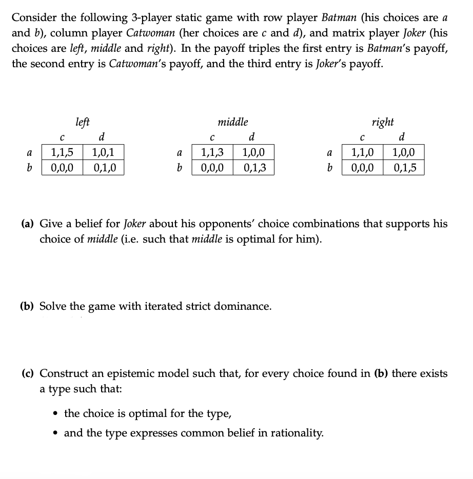 Consider the following 3-player static game with row player Batman (his choices are a
and b), column player Catwoman (her choices are c and d), and matrix player Joker (his
choices are left, middle and right). In the payoff triples the first entry is Batman's payoff,
the second entry is Catwoman's payoff, and the third entry is Joker's payoff.
left
middle
right
d
d
d
a
1,1,5
1,0,1
a
1,1,3
1,0,0
a
1,1,0
1,0,0
0,0,0
0,1,0
0,0,0
0,1,3
b
0,0,0
0,1,5
(a) Give a belief for Joker about his opponents' choice combinations that supports his
choice of middle (i.e. such that middle is optimal for him).
(b) Solve the game with iterated strict dominance.
(c) Construct an epistemic model such that, for every choice found in (b) there exists
a type such that:
• the choice is optimal for the type,
• and the type expresses common belief in rationality.
