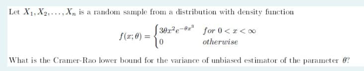 Let X1, X2, X, is a random sample from a distribution with density function
302e-³ for 0<x<x
f(x; 0) =
otherwise
What is the Cramer-Rao lower bound for the variance of unbiased estimator of the parameter ?