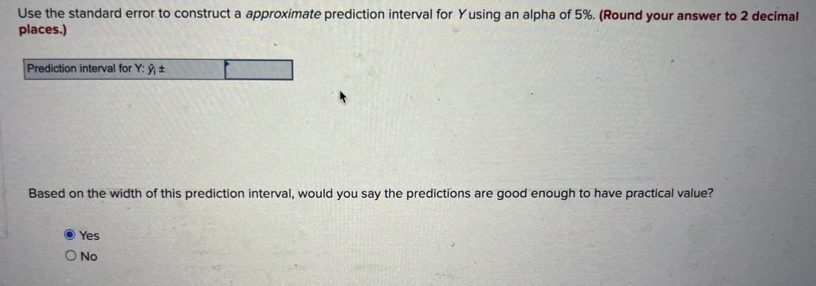 Use the standard error to construct a approximate prediction interval for Yusing an alpha of 5%. (Round your answer to 2 decimal
places.)
Prediction interval for Y: ŷ±
Based on the width of this prediction interval, would you say the predictions are good enough to have practical value?
Yes
O No