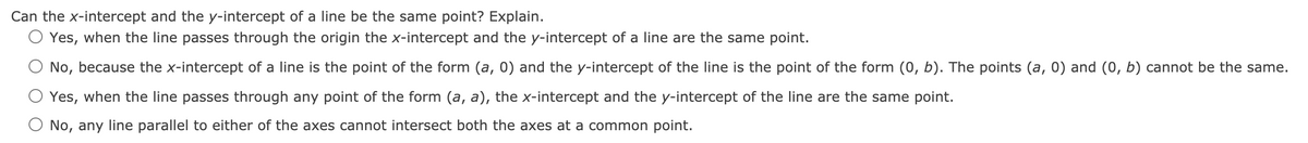 Can the x-intercept and the y-intercept of a line be the same point? Explain.
O Yes, when the line passes through the origin the x-intercept and the y-intercept of a line are the same point.
No, because the x-intercept of a line is the point of the form (a, 0) and the y-intercept of the line is the point of the form (0, b). The points (a, 0) and (0, b) cannot be the same.
Yes, when the line passes through any point of the form (a, a), the x-intercept and the y-intercept of the line are the same point.
O No, any line parallel to either of the axes cannot intersect both the axes at a common point.
