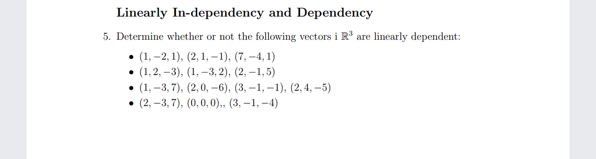 Linearly In-dependency and Dependency
5. Determine whether or not the following vectors i R³ are linearly dependent:
• (1, –2, 1), (2, 1, – 1), (7, –4, 1)
• (1, 2, –3), (1, –3, 2), (2, –1,5)
(1, –3, 7), (2,0, –6), (3, –1, – 1), (2, 4, – 5)
(2, –3, 7), (0,0,0),, (3, – 1, –4)
