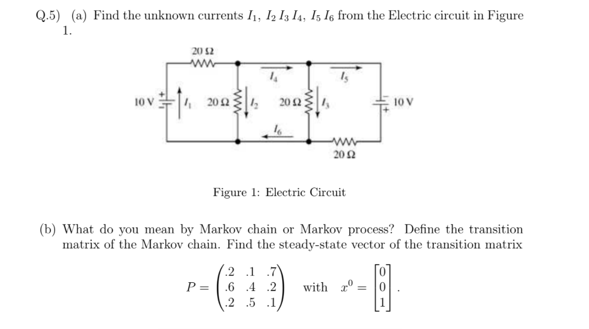 Q.5) (a) Find the unknown currents I1, I2 I3 I4, I5 I6 from the Electric circuit in Figure
1.
20 $2
ww
10 V
4 20 2
20 2
10 V
ww
20 Ω
Figure 1: Electric Circuit
(b) What do you mean by Markov chain or Markov process? Define the transition
matrix of the Markov chain. Find the steady-state vector of the transition matrix
.2 .1
.7
P =
.6 .4 .2
with x°
%3D
.2 .5 .1
1

