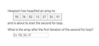 Heapsort has heapified an array to:
95 78 92 15 37 35 91
and is about to start the second for loop.
What is the array after the first iteration of the second for loop?
Ex: 98, 36, 41
